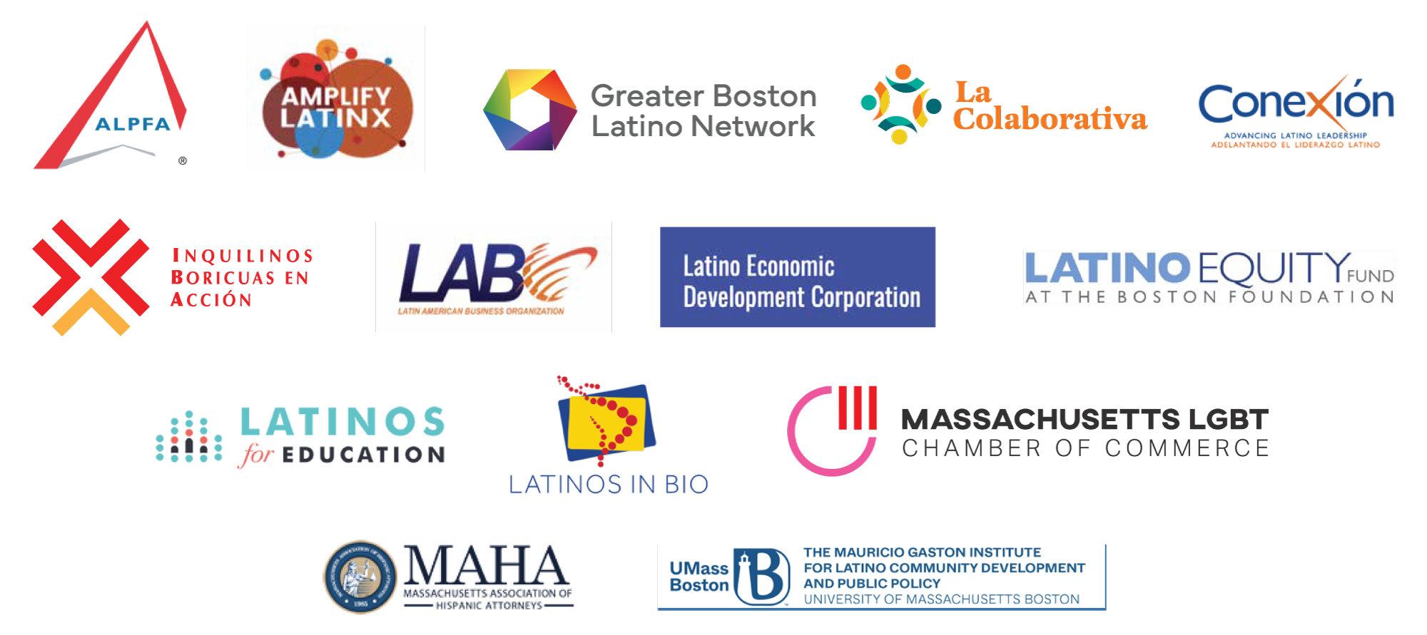 ALPFA, Amplify Latinx, Greater Boston Latino Network, La Colaborativa, Conexión, Inquilinos Boricuas en Acción, Latin American Business Organization. Latino Economic Development Corporation, Latino Equity Fund at the Boston Foundation, Latinos for education, Latinos in BIO, Massachusetts LGBT Chamber of Commerce, Massachusetts Association of Hispanic Attorneys & UMass Boston