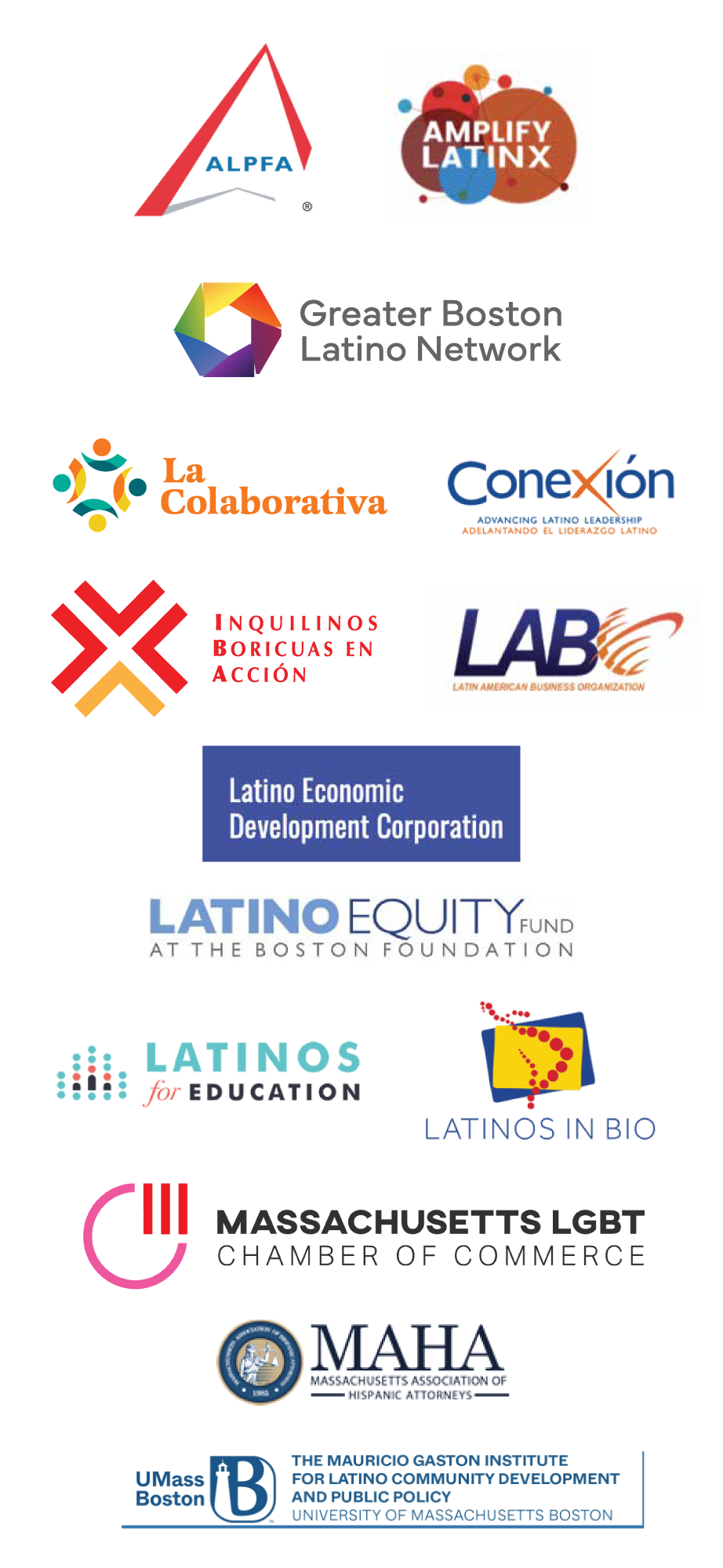 ALPFA, Amplify Latinx, Greater Boston Latino Network, La Colaborativa, Conexión, Inquilinos Boricuas en Acción, Latin American Business Organization. Latino Economic Development Corporation, Latino Equity Fund at the Boston Foundation, Latinos for education, Latinos in BIO, Massachusetts LGBT Chamber of Commerce, Massachusetts Association of Hispanic Attorneys & UMass Boston