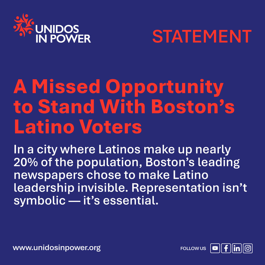 Graphic statement from Unidos in Power with a dark blue background and orange text. The title reads “A Missed Opportunity to Stand With Boston’s Latino Voters.” Below it, white text says: “In a city where Latinos make up nearly 20% of the population, Boston’s leading newspapers chose to make Latino leadership invisible. Representation isn’t symbolic — it’s essential.” The Unidos in Power logo appears at the top left, with the word “STATEMENT” on the top right, and social media icons and website link (www.unidosinpower.org) at the bottom.
